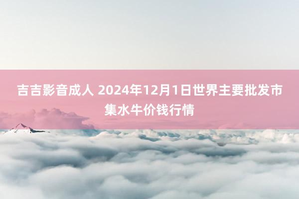 吉吉影音成人 2024年12月1日世界主要批发市集水牛价钱行情