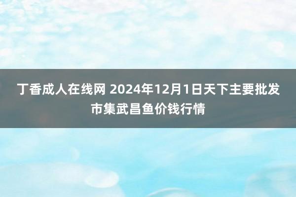 丁香成人在线网 2024年12月1日天下主要批发市集武昌鱼价钱行情