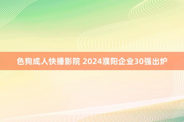 色狗成人快播影院 2024濮阳企业30强出炉