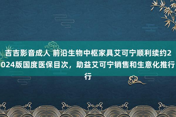 吉吉影音成人 前沿生物中枢家具艾可宁顺利续约2024版国度医保目次，助益艾可宁销售和生意化推行