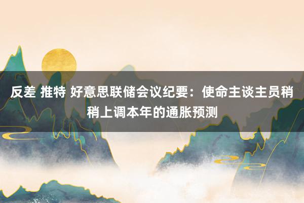 反差 推特 好意思联储会议纪要：使命主谈主员稍稍上调本年的通胀预测