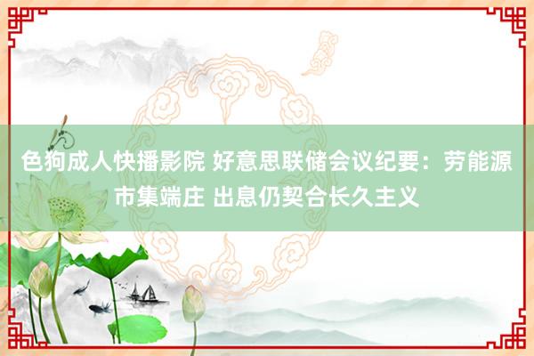 色狗成人快播影院 好意思联储会议纪要：劳能源市集端庄 出息仍契合长久主义