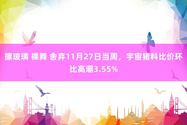 擦玻璃 裸舞 舍弃11月27日当周，宇宙猪料比价环比高潮3.55%