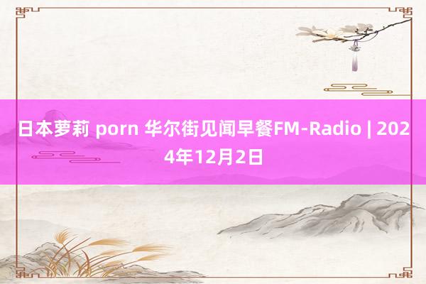 日本萝莉 porn 华尔街见闻早餐FM-Radio | 2024年12月2日