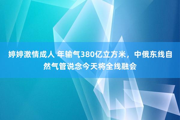 婷婷激情成人 年输气380亿立方米，中俄东线自然气管说念今天将全线融会