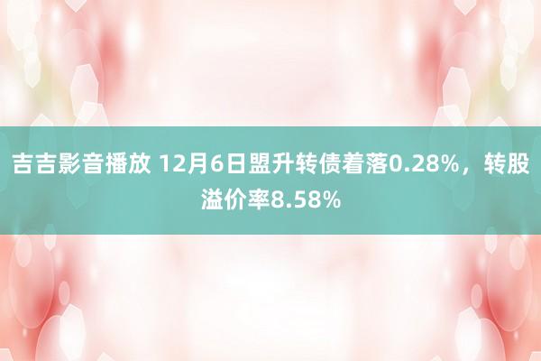 吉吉影音播放 12月6日盟升转债着落0.28%，转股溢价率8.58%