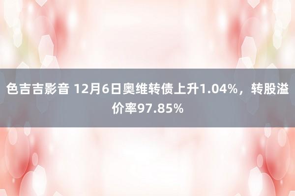 色吉吉影音 12月6日奥维转债上升1.04%，转股溢价率97.85%