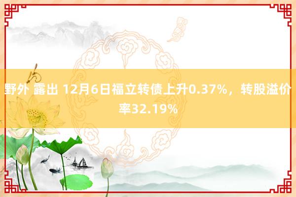 野外 露出 12月6日福立转债上升0.37%，转股溢价率32.19%