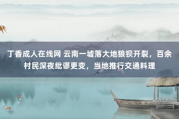 丁香成人在线网 云南一墟落大地狼狈开裂，百余村民深夜纰谬更变，当地推行交通料理