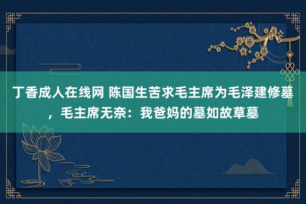 丁香成人在线网 陈国生苦求毛主席为毛泽建修墓，毛主席无奈：我爸妈的墓如故草墓