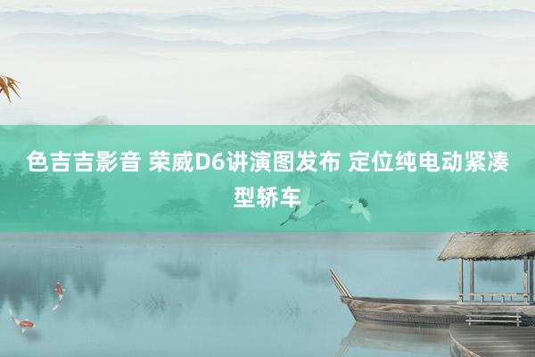 色吉吉影音 荣威D6讲演图发布 定位纯电动紧凑型轿车