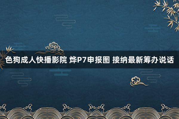 色狗成人快播影院 烨P7申报图 接纳最新筹办说话