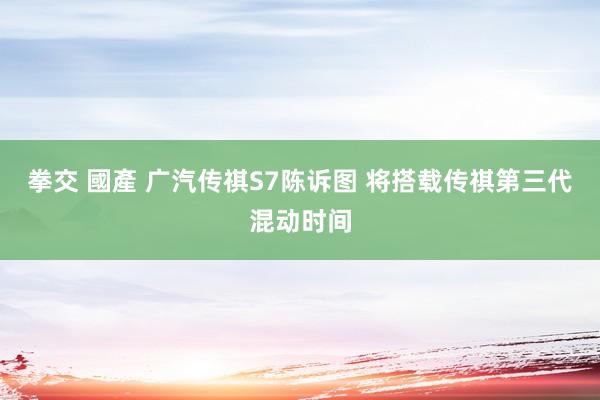 拳交 國產 广汽传祺S7陈诉图 将搭载传祺第三代混动时间