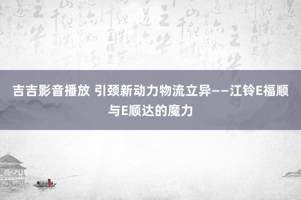 吉吉影音播放 引颈新动力物流立异——江铃E福顺与E顺达的魔力