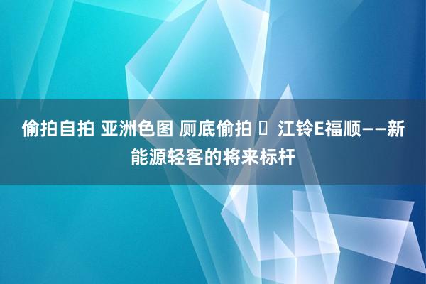 偷拍自拍 亚洲色图 厕底偷拍 ​江铃E福顺——新能源轻客的将来标杆