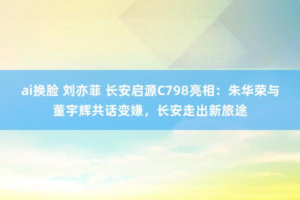 ai换脸 刘亦菲 长安启源C798亮相：朱华荣与董宇辉共话变嫌，长安走出新旅途