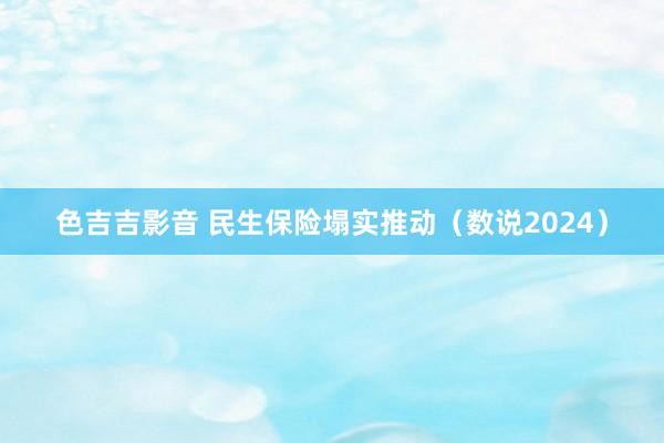 色吉吉影音 民生保险塌实推动（数说2024）