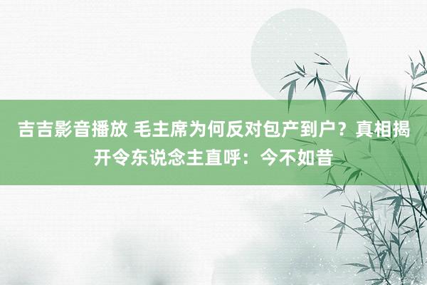 吉吉影音播放 毛主席为何反对包产到户？真相揭开令东说念主直呼：今不如昔