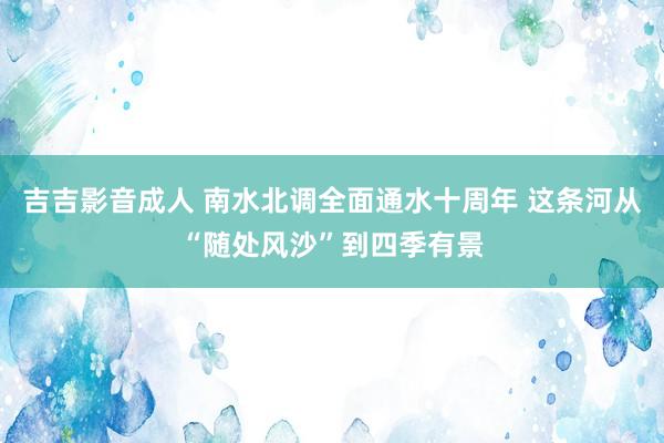 吉吉影音成人 南水北调全面通水十周年 这条河从“随处风沙”到四季有景