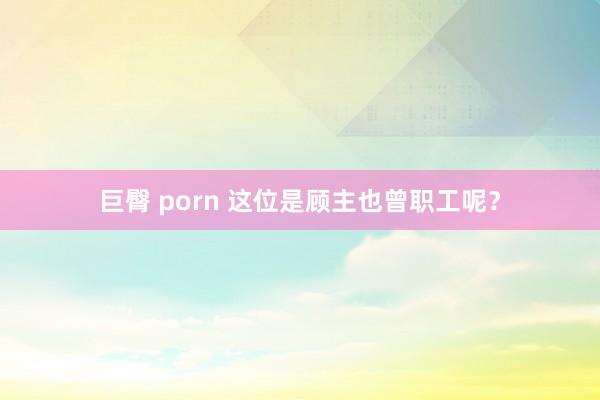 巨臀 porn 这位是顾主也曾职工呢？