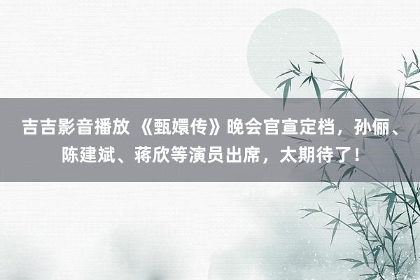 吉吉影音播放 《甄嬛传》晚会官宣定档，孙俪、陈建斌、蒋欣等演员出席，太期待了！