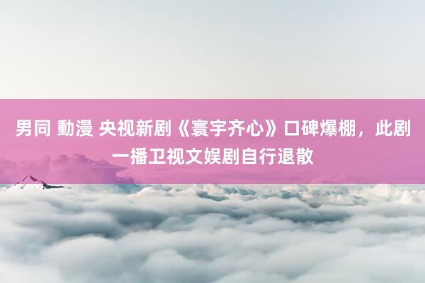 男同 動漫 央视新剧《寰宇齐心》口碑爆棚，此剧一播卫视文娱剧自行退散