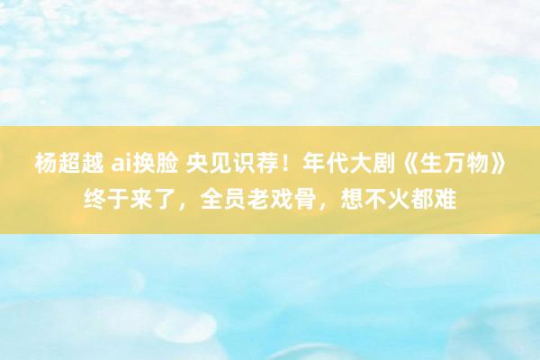 杨超越 ai换脸 央见识荐！年代大剧《生万物》终于来了，全员老戏骨，想不火都难