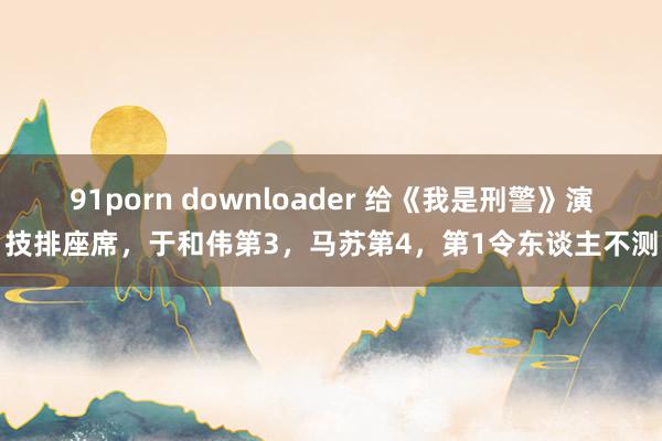 91porn downloader 给《我是刑警》演技排座席，于和伟第3，马苏第4，第1令东谈主不测