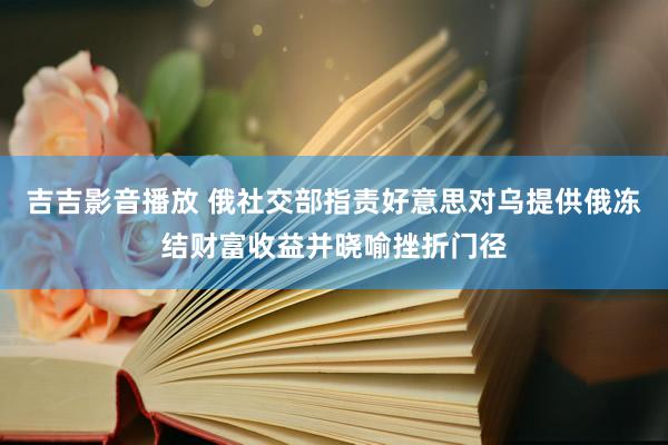 吉吉影音播放 俄社交部指责好意思对乌提供俄冻结财富收益并晓喻挫折门径