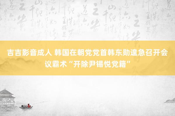 吉吉影音成人 韩国在朝党党首韩东勋遑急召开会议霸术“开除尹锡悦党籍”