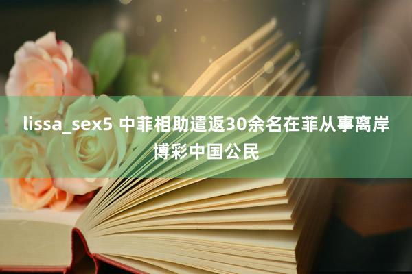 lissa_sex5 中菲相助遣返30余名在菲从事离岸博彩中国公民