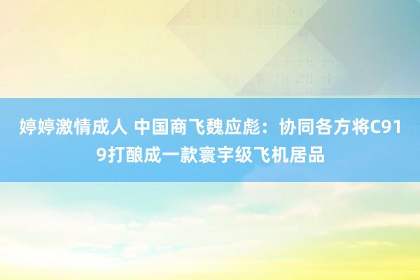 婷婷激情成人 中国商飞魏应彪：协同各方将C919打酿成一款寰宇级飞机居品