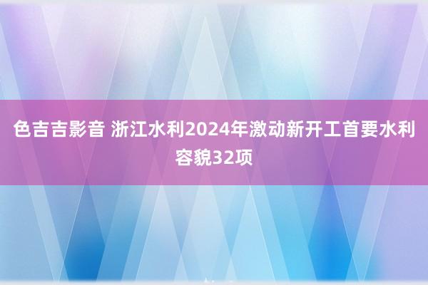 色吉吉影音 浙江水利2024年激动新开工首要水利容貌32项