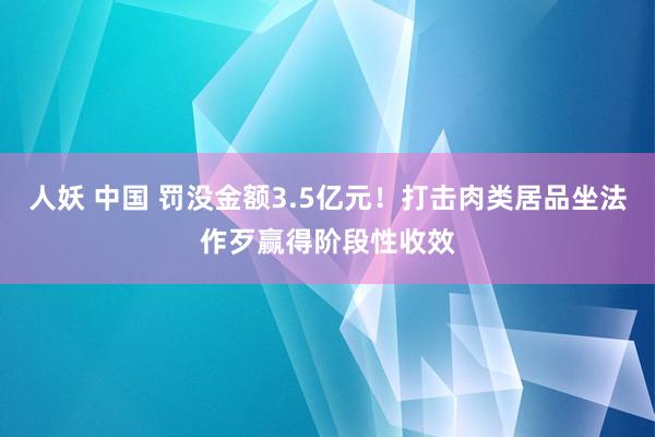 人妖 中国 罚没金额3.5亿元！打击肉类居品坐法作歹赢得阶段性收效