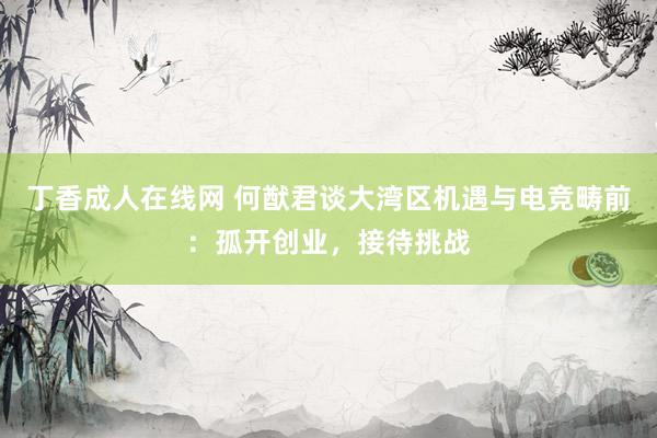 丁香成人在线网 何猷君谈大湾区机遇与电竞畴前：孤开创业，接待挑战