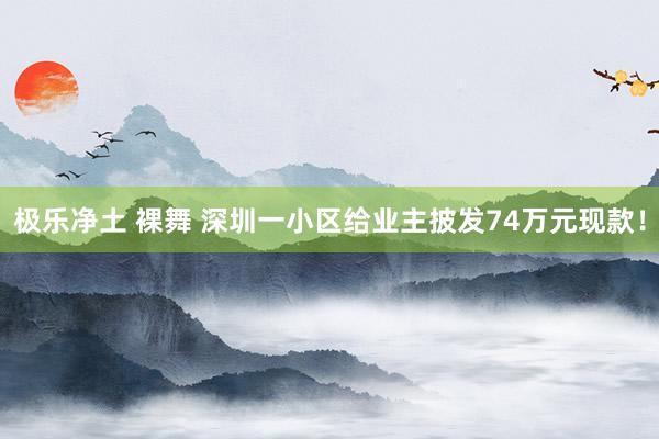 极乐净土 裸舞 深圳一小区给业主披发74万元现款！