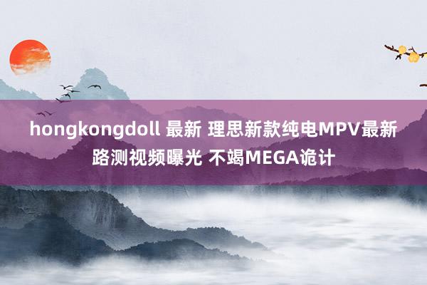 hongkongdoll 最新 理思新款纯电MPV最新路测视频曝光 不竭MEGA诡计