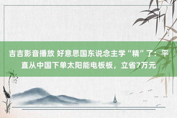 吉吉影音播放 好意思国东说念主学“精”了：平直从中国下单太阳能电板板，立省7万元