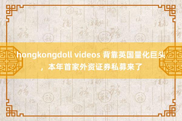 hongkongdoll videos 背靠英国量化巨头，本年首家外资证券私募来了