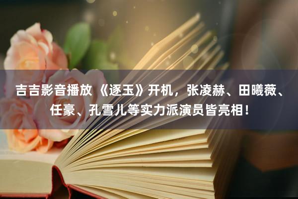 吉吉影音播放 《逐玉》开机，张凌赫、田曦薇、任豪、孔雪儿等实力派演员皆亮相！