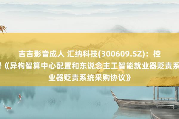 吉吉影音成人 汇纳科技(300609.SZ)：控股子公司签署《异构智算中心配置和东说念主工智能就业器贬责系统采购协议》