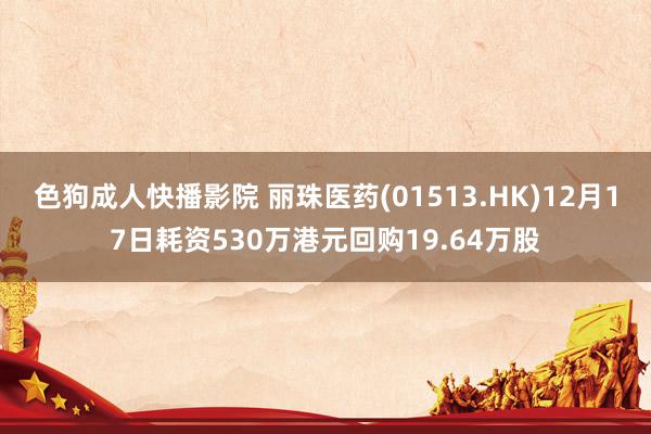 色狗成人快播影院 丽珠医药(01513.HK)12月17日耗资530万港元回购19.64万股