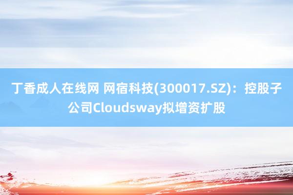 丁香成人在线网 网宿科技(300017.SZ)：控股子公司Cloudsway拟增资扩股