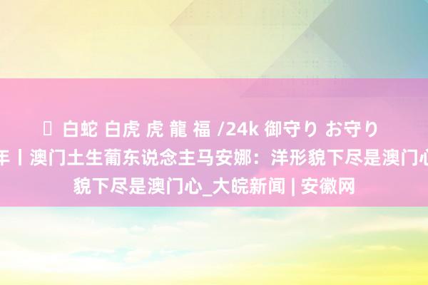 ✨白蛇 白虎 虎 龍 福 /24k 御守り お守り 澳门纪念故国25周年丨澳门土生葡东说念主马安娜：洋形貌下尽是澳门心_大皖新闻 | 安徽网