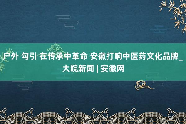 户外 勾引 在传承中革命 安徽打响中医药文化品牌_大皖新闻 | 安徽网