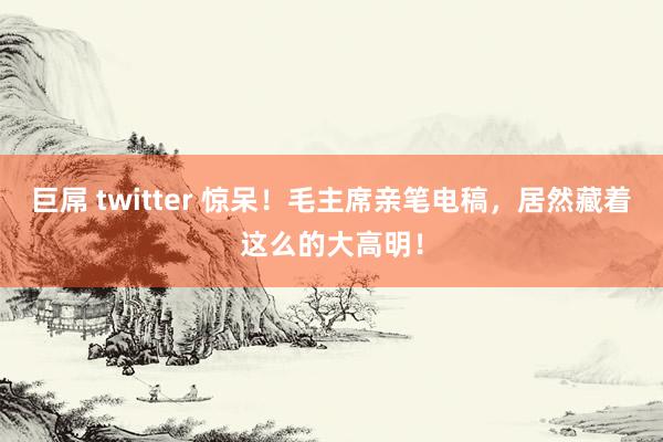 巨屌 twitter 惊呆！毛主席亲笔电稿，居然藏着这么的大高明！