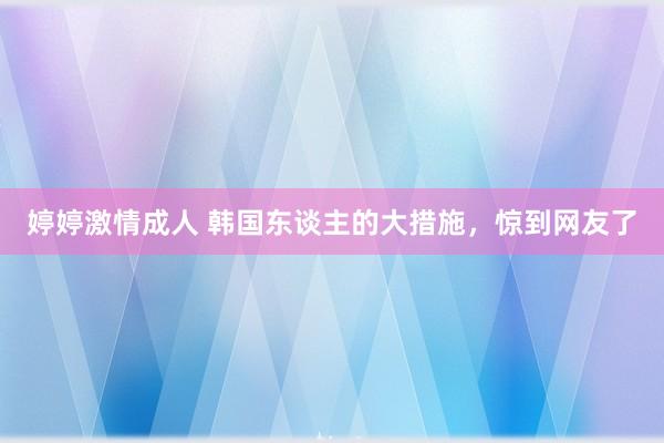 婷婷激情成人 韩国东谈主的大措施，惊到网友了