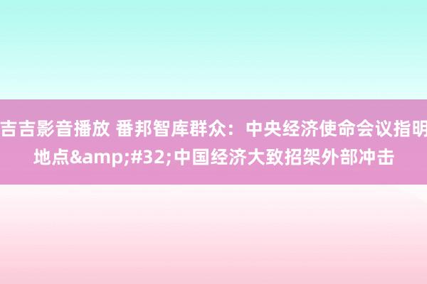 吉吉影音播放 番邦智库群众：中央经济使命会议指明地点&#32;中国经济大致招架外部冲击