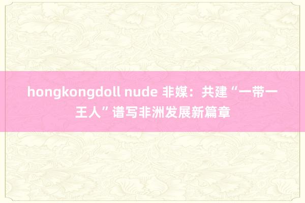 hongkongdoll nude 非媒：共建“一带一王人”谱写非洲发展新篇章