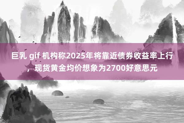 巨乳 gif 机构称2025年将靠近债券收益率上行，现货黄金均价想象为2700好意思元